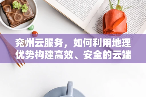 兖州云服务，如何利用地理优势构建高效、安全的云端解决方案？