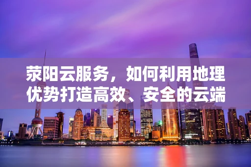 荥阳云服务，如何利用地理优势打造高效、安全的云端解决方案？