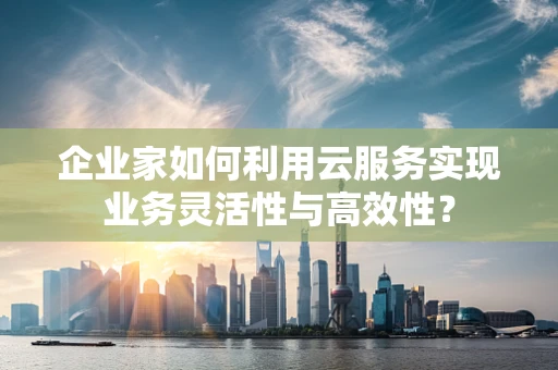 企业家如何利用云服务实现业务灵活性与高效性？