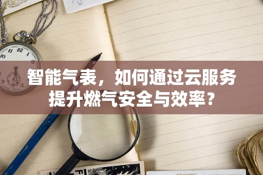 智能气表，如何通过云服务提升燃气安全与效率？