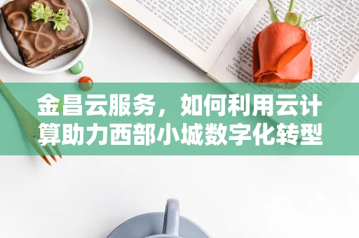 金昌云服务，如何利用云计算助力西部小城数字化转型？