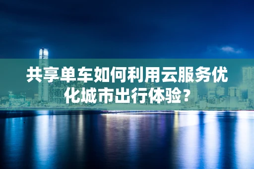 共享单车如何利用云服务优化城市出行体验？