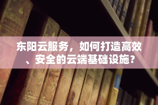 东阳云服务，如何打造高效、安全的云端基础设施？
