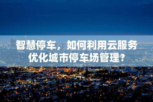 智慧停车，如何利用云服务优化城市停车场管理？