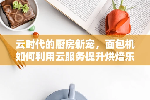 云时代的厨房新宠，面包机如何利用云服务提升烘焙乐趣？