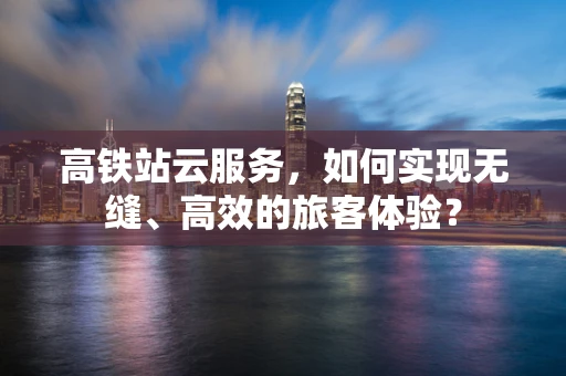 高铁站云服务，如何实现无缝、高效的旅客体验？