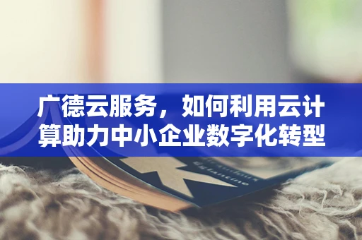 广德云服务，如何利用云计算助力中小企业数字化转型？