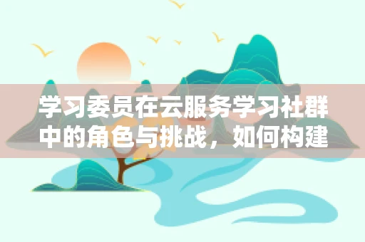 学习委员在云服务学习社群中的角色与挑战，如何构建高效学习生态？