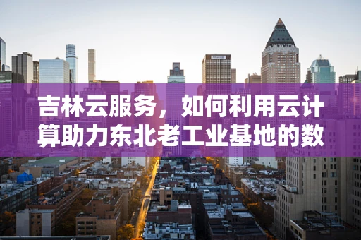 吉林云服务，如何利用云计算助力东北老工业基地的数字化转型？