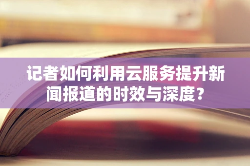 记者如何利用云服务提升新闻报道的时效与深度？