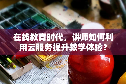 在线教育时代，讲师如何利用云服务提升教学体验？