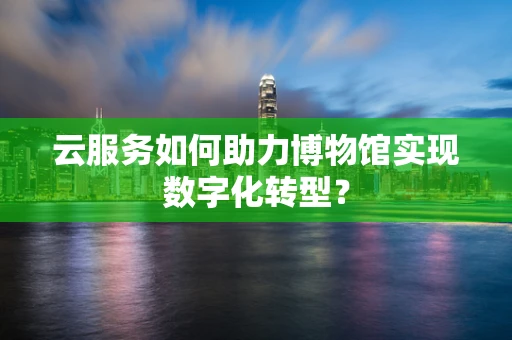 云服务如何助力博物馆实现数字化转型？