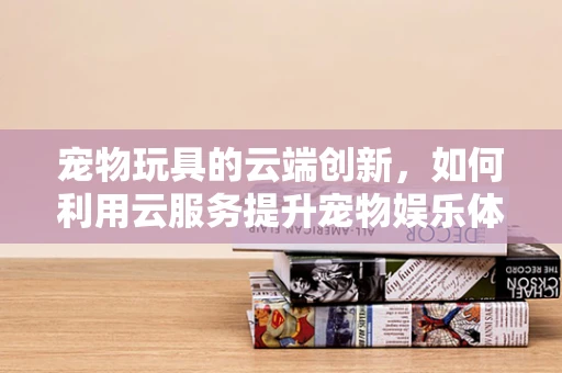 宠物玩具的云端创新，如何利用云服务提升宠物娱乐体验？