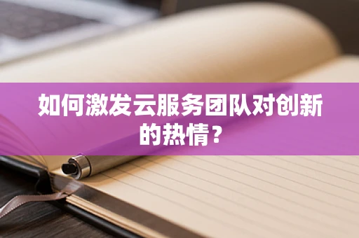如何激发云服务团队对创新的热情？