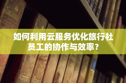 如何利用云服务优化旅行社员工的协作与效率？