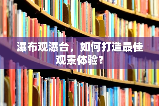瀑布观瀑台，如何打造最佳观景体验？