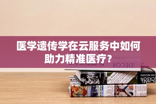 医学遗传学在云服务中如何助力精准医疗？
