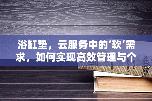 浴缸垫，云服务中的‘软’需求，如何实现高效管理与个性化定制？