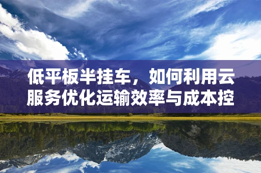 低平板半挂车，如何利用云服务优化运输效率与成本控制？