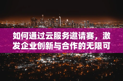 如何通过云服务邀请赛，激发企业创新与合作的无限可能？