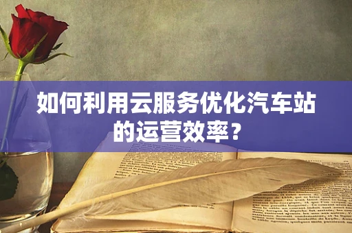 如何利用云服务优化汽车站的运营效率？