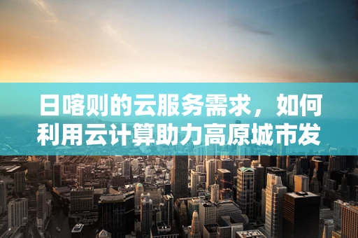 日喀则的云服务需求，如何利用云计算助力高原城市发展？