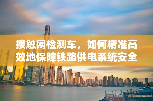 接触网检测车，如何精准高效地保障铁路供电系统安全？