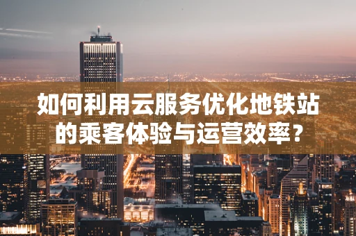 如何利用云服务优化地铁站的乘客体验与运营效率？