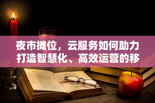 夜市摊位，云服务如何助力打造智慧化、高效运营的移动市集？