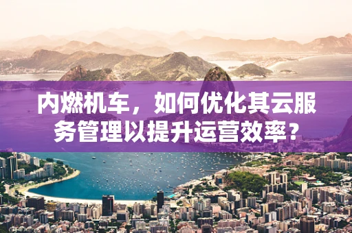 内燃机车，如何优化其云服务管理以提升运营效率？