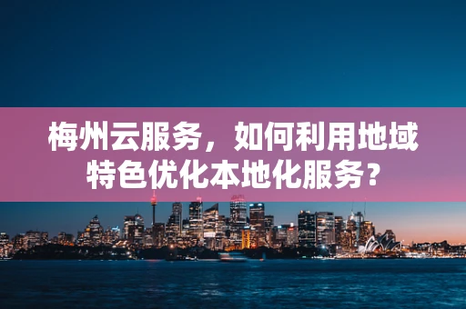梅州云服务，如何利用地域特色优化本地化服务？