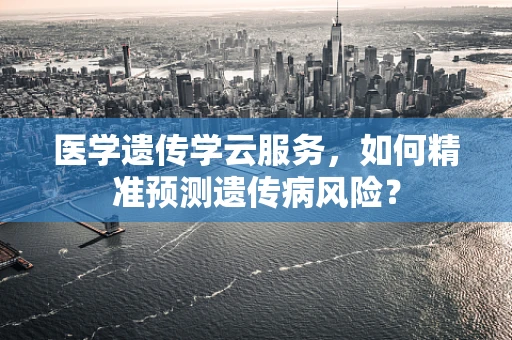 医学遗传学云服务，如何精准预测遗传病风险？
