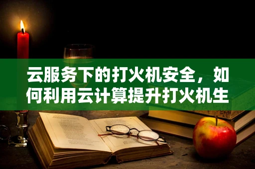 云服务下的打火机安全，如何利用云计算提升打火机生产与使用的安全性？
