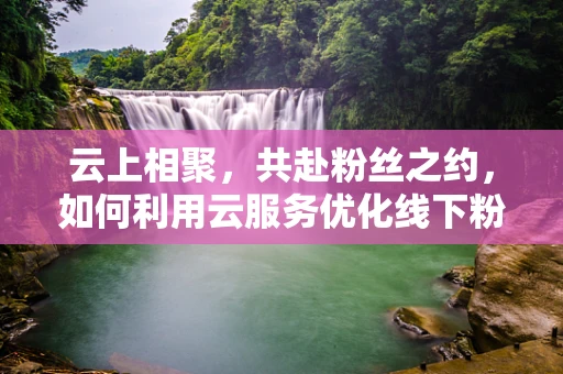 云上相聚，共赴粉丝之约，如何利用云服务优化线下粉丝见面会体验？