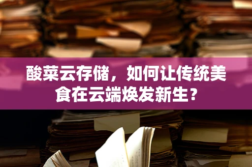酸菜云存储，如何让传统美食在云端焕发新生？