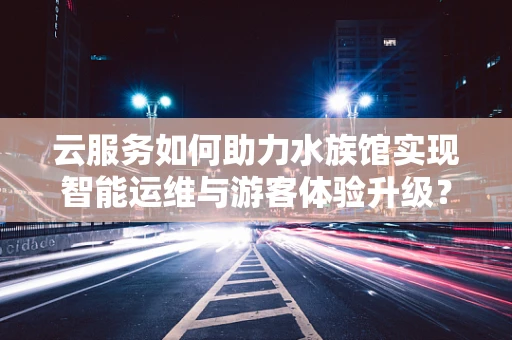 云服务如何助力水族馆实现智能运维与游客体验升级？