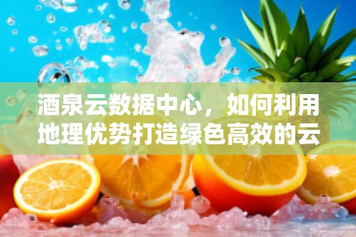 酒泉云数据中心，如何利用地理优势打造绿色高效的云计算服务？