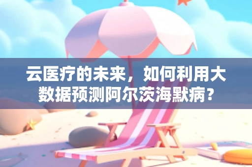 云医疗的未来，如何利用大数据预测阿尔茨海默病？