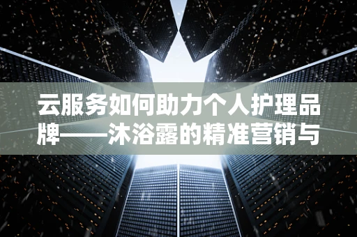 云服务如何助力个人护理品牌——沐浴露的精准营销与库存优化？