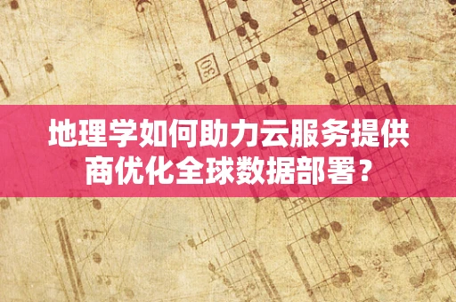 地理学如何助力云服务提供商优化全球数据部署？