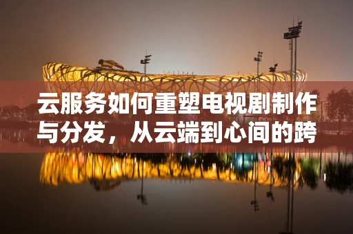 云服务如何重塑电视剧制作与分发，从云端到心间的跨越？