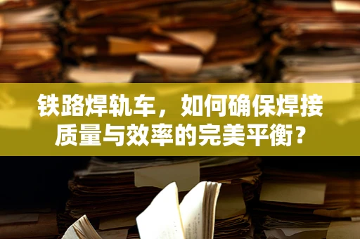 铁路焊轨车，如何确保焊接质量与效率的完美平衡？