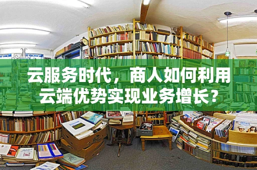 云服务时代，商人如何利用云端优势实现业务增长？