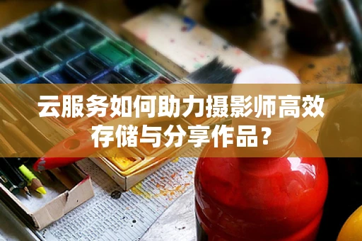 云服务如何助力摄影师高效存储与分享作品？