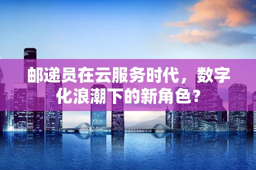 邮递员在云服务时代，数字化浪潮下的新角色？