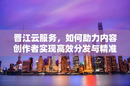 晋江云服务，如何助力内容创作者实现高效分发与精准触达？