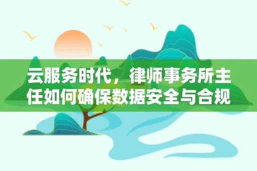 云服务时代，律师事务所主任如何确保数据安全与合规？