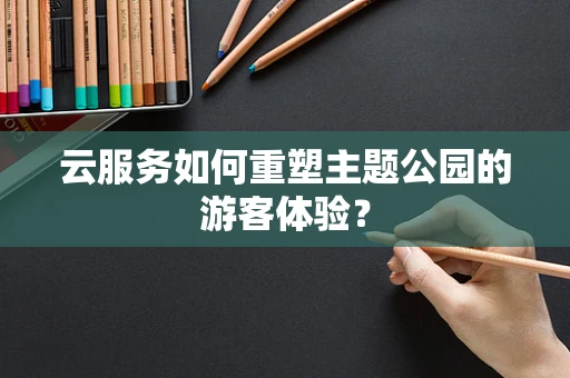 云服务如何重塑主题公园的游客体验？