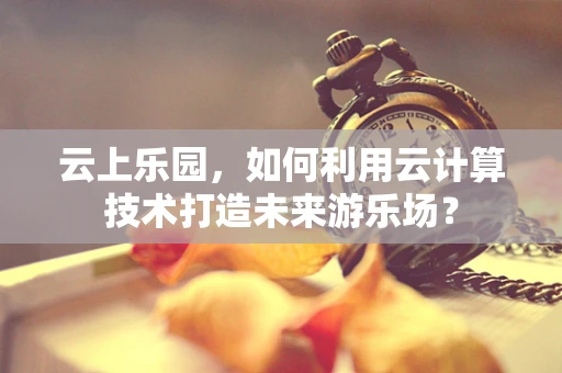 云上乐园，如何利用云计算技术打造未来游乐场？
