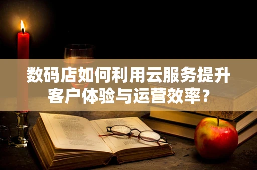 数码店如何利用云服务提升客户体验与运营效率？